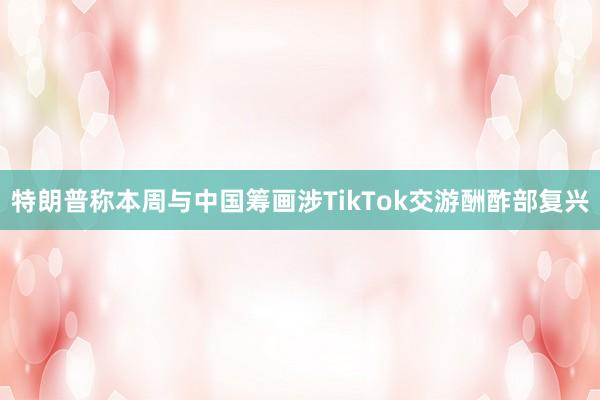 特朗普称本周与中国筹画涉TikTok交游酬酢部复兴