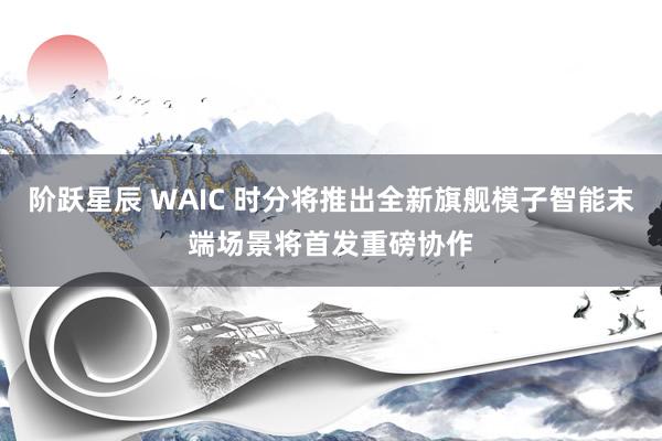 阶跃星辰 WAIC 时分将推出全新旗舰模子智能末端场景将首发重磅协作