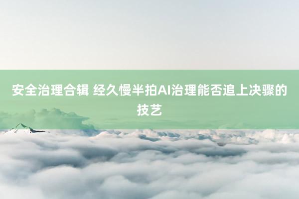 安全治理合辑 经久慢半拍AI治理能否追上决骤的技艺