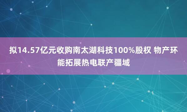 拟14.57亿元收购南太湖科技100%股权 物产环能拓展热电联产疆域