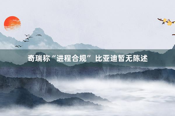 奇瑞称“进程合规” 比亚迪暂无陈述
