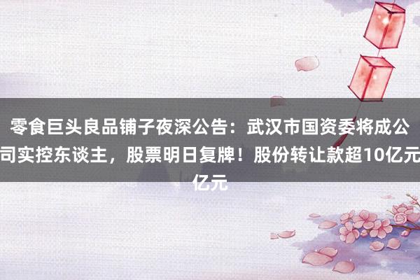 零食巨头良品铺子夜深公告：武汉市国资委将成公司实控东谈主，股票明日复牌！股份转让款超10亿元