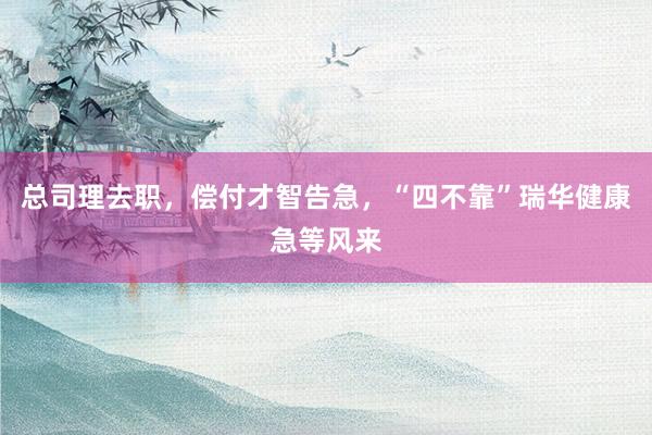 总司理去职，偿付才智告急，“四不靠”瑞华健康急等风来