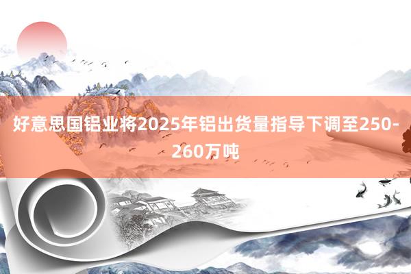 好意思国铝业将2025年铝出货量指导下调至250-260万吨
