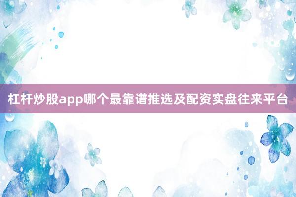 杠杆炒股app哪个最靠谱推选及配资实盘往来平台