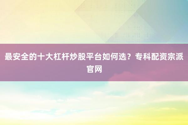 最安全的十大杠杆炒股平台如何选？专科配资宗派官网