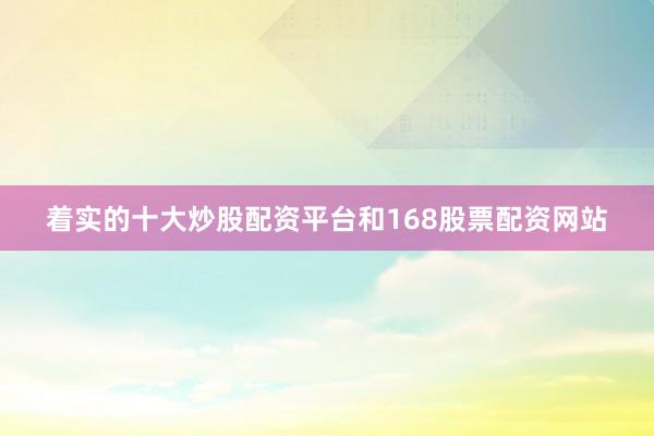 着实的十大炒股配资平台和168股票配资网站