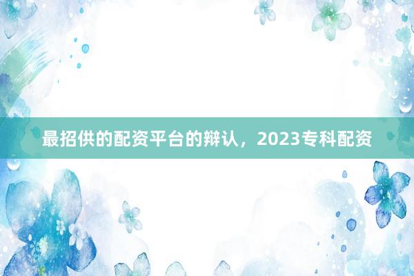 最招供的配资平台的辩认，2023专科配资