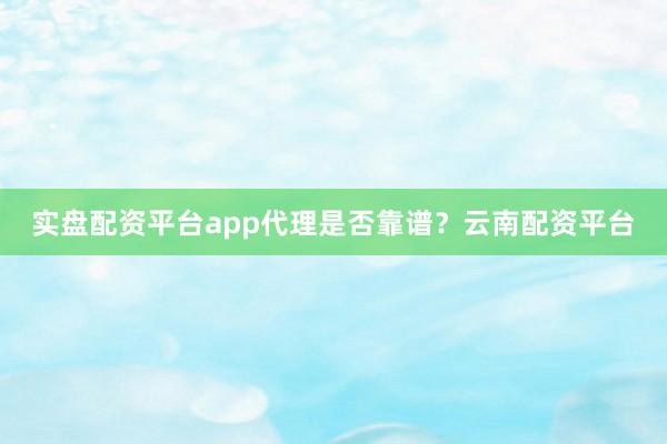 实盘配资平台app代理是否靠谱？云南配资平台