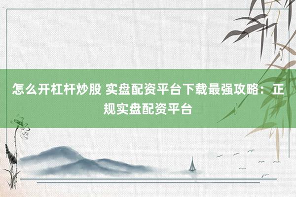 怎么开杠杆炒股 实盘配资平台下载最强攻略：正规实盘配资平台