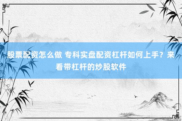股票配资怎么做 专科实盘配资杠杆如何上手？来看带杠杆的炒股软件