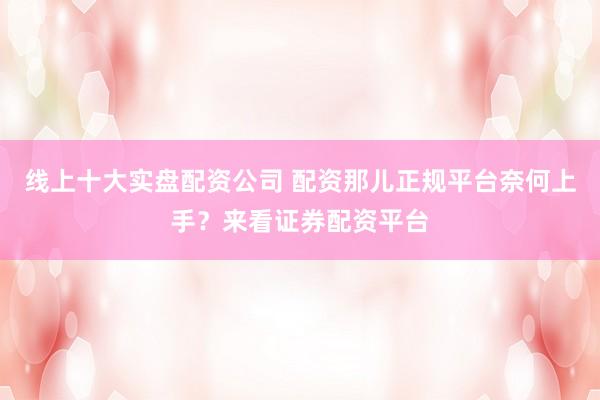 线上十大实盘配资公司 配资那儿正规平台奈何上手？来看证券配资平台