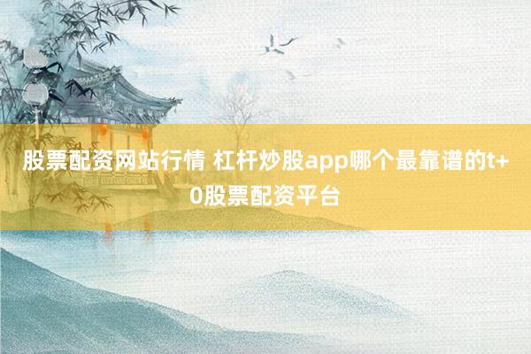 股票配资网站行情 杠杆炒股app哪个最靠谱的t+0股票配资平台