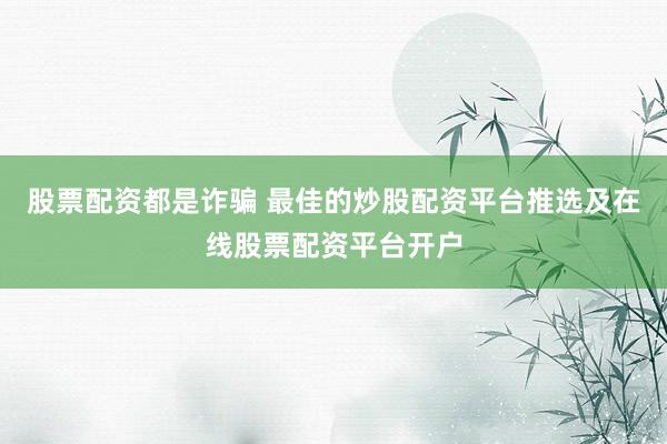 股票配资都是诈骗 最佳的炒股配资平台推选及在线股票配资平台开户
