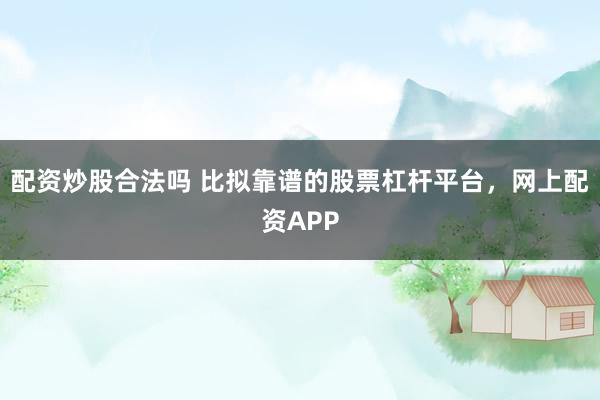 配资炒股合法吗 比拟靠谱的股票杠杆平台，网上配资APP