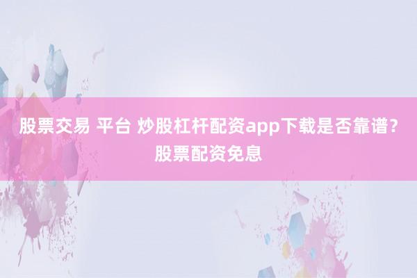 股票交易 平台 炒股杠杆配资app下载是否靠谱？股票配资免息