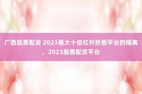 广西股票配资 2023最大十倍杠杆炒股平台的隔离，2023股票配资平台