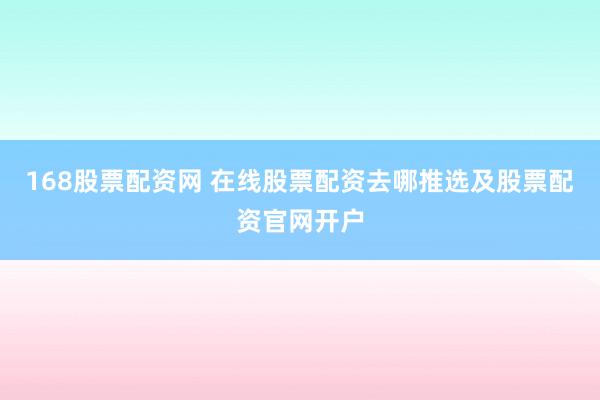 168股票配资网 在线股票配资去哪推选及股票配资官网开户