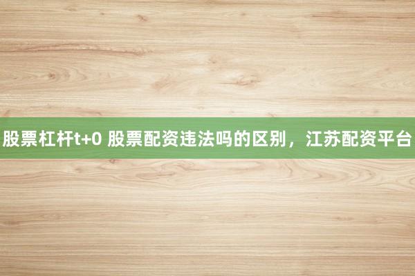 股票杠杆t+0 股票配资违法吗的区别，江苏配资平台
