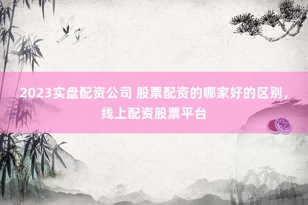 2023实盘配资公司 股票配资的哪家好的区别，线上配资股票平台