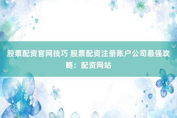 股票配资官网技巧 股票配资注册账户公司最强攻略：配资网站