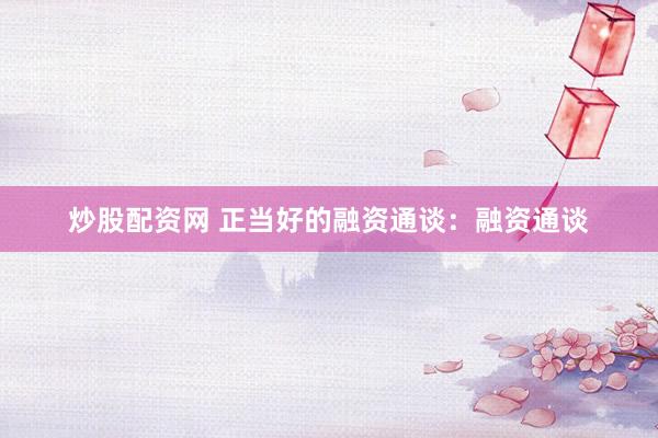 炒股配资网 正当好的融资通谈：融资通谈