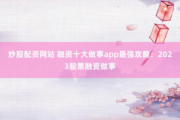 炒股配资网站 融资十大做事app最强攻略：2023股票融资做事