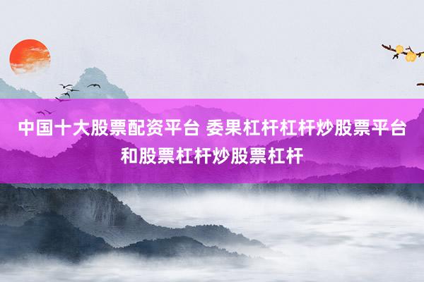 中国十大股票配资平台 委果杠杆杠杆炒股票平台和股票杠杆炒股票杠杆