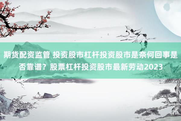 期货配资监管 投资股市杠杆投资股市是奈何回事是否靠谱？股票杠杆投资股市最新劳动2023