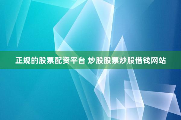 正规的股票配资平台 炒股股票炒股借钱网站