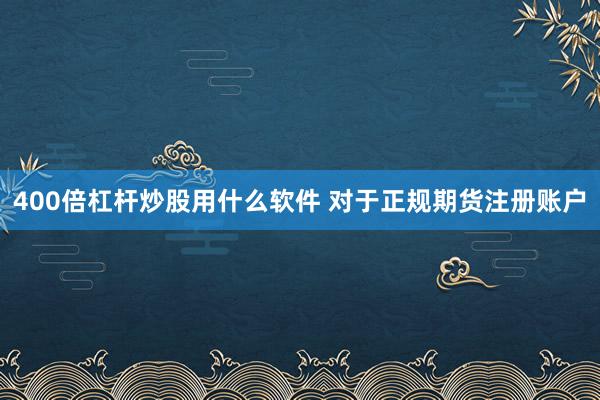 400倍杠杆炒股用什么软件 对于正规期货注册账户