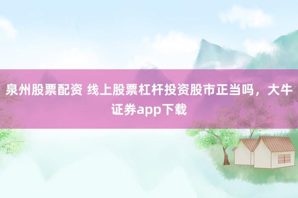 泉州股票配资 线上股票杠杆投资股市正当吗，大牛证券app下载