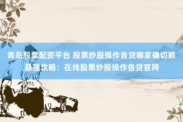 青岛股票配资平台 股票炒股操作告贷哪家确切赖最强攻略：在线股票炒股操作告贷官网