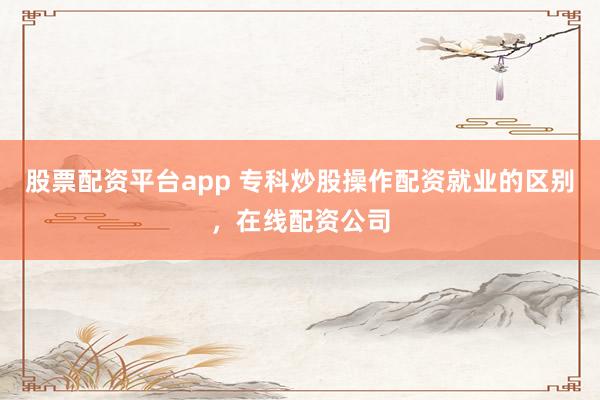股票配资平台app 专科炒股操作配资就业的区别,在线配资公司