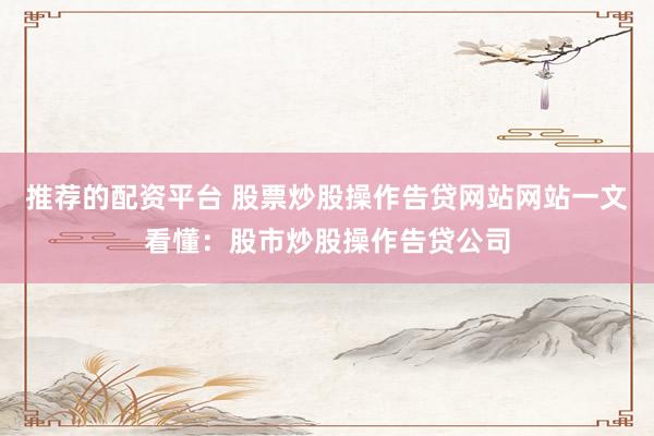 推荐的配资平台 股票炒股操作告贷网站网站一文看懂：股市炒股操作告贷公司