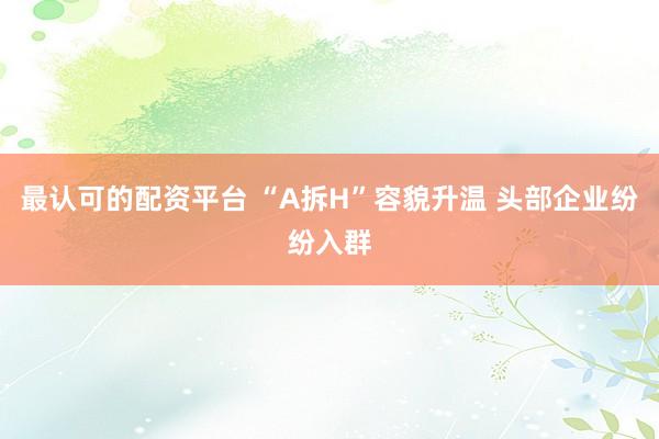 最认可的配资平台 “A拆H”容貌升温 头部企业纷纷入群