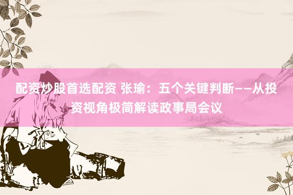 配资炒股首选配资 张瑜：五个关键判断——从投资视角极简解读政事局会议