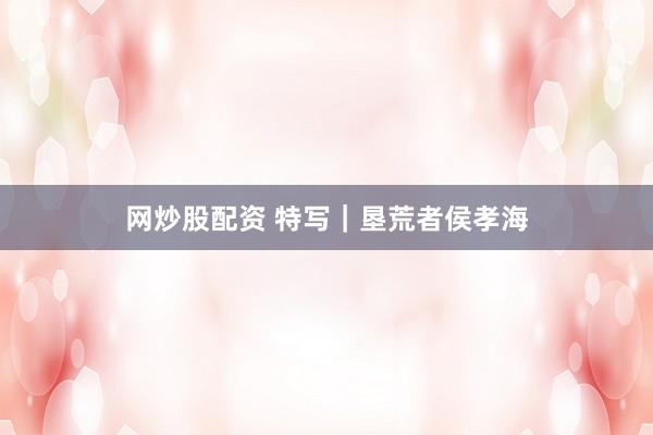 网炒股配资 特写｜垦荒者侯孝海