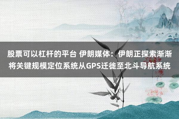股票可以杠杆的平台 伊朗媒体：伊朗正探索渐渐将关键规模定位系统从GPS迁徙至北斗导航系统