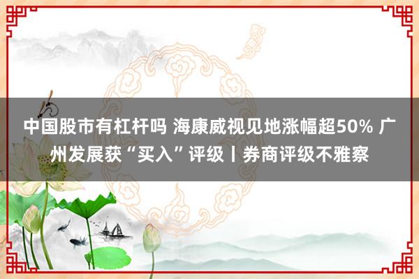 中国股市有杠杆吗 海康威视见地涨幅超50% 广州发展获“买入”评级丨券商评级不雅察