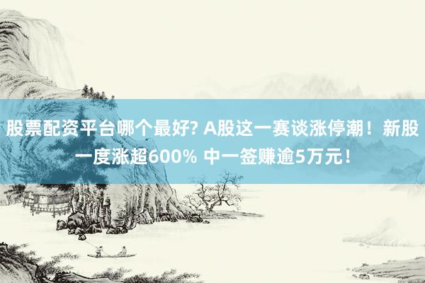 股票配资平台哪个最好? A股这一赛谈涨停潮!新股一度涨超600% 中一签赚逾5万元!