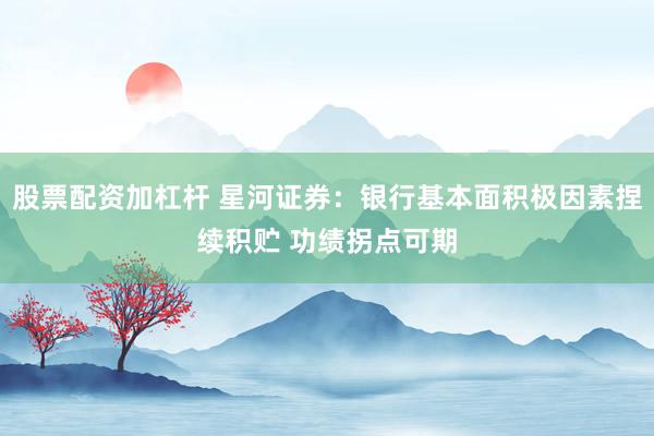 股票配资加杠杆 星河证券：银行基本面积极因素捏续积贮 功绩拐点可期