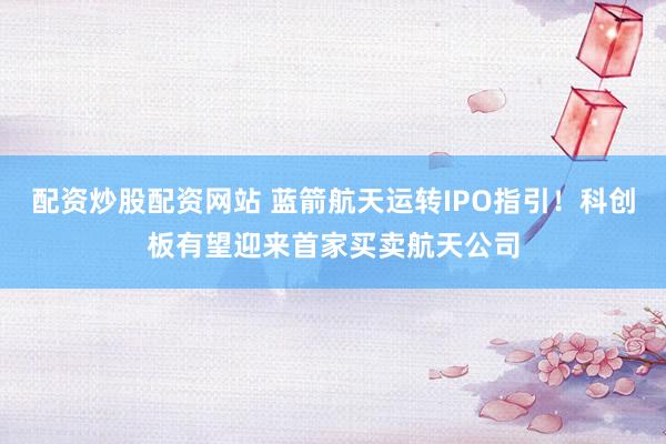 配资炒股配资网站 蓝箭航天运转IPO指引！科创板有望迎来首家买卖航天公司