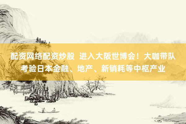 配资网络配资炒股  进入大阪世博会！大咖带队考验日本金融、地产、新销耗等中枢产业