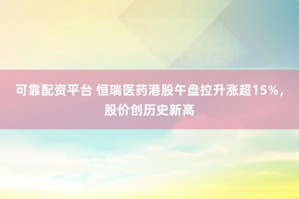 可靠配资平台 恒瑞医药港股午盘拉升涨超15%，股价创历史新高