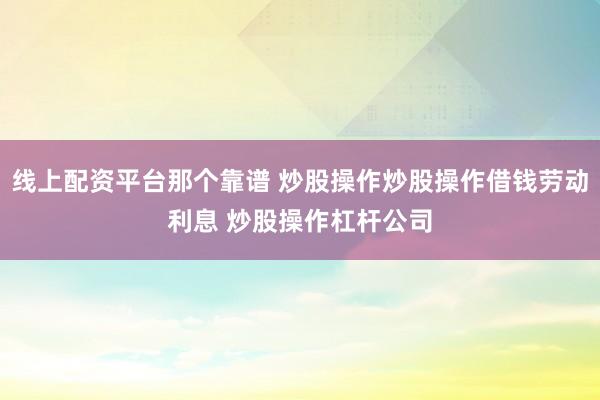 线上配资平台那个靠谱 炒股操作炒股操作借钱劳动利息 炒股操作杠杆公司