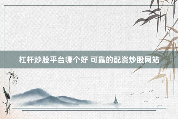 杠杆炒股平台哪个好 可靠的配资炒股网站