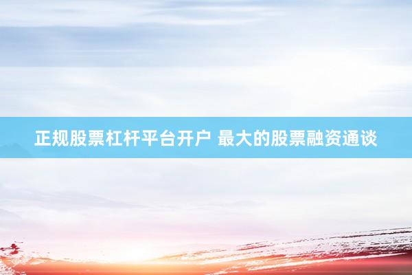 正规股票杠杆平台开户 最大的股票融资通谈