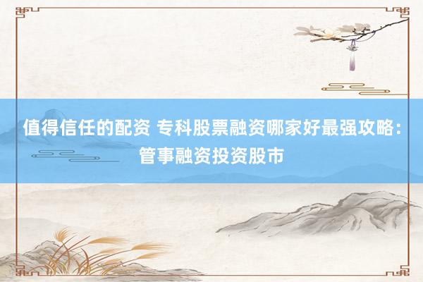 值得信任的配资 专科股票融资哪家好最强攻略：管事融资投资股市