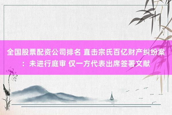 全国股票配资公司排名 直击宗氏百亿财产纠纷案：未进行庭审 仅一方代表出席签署文献